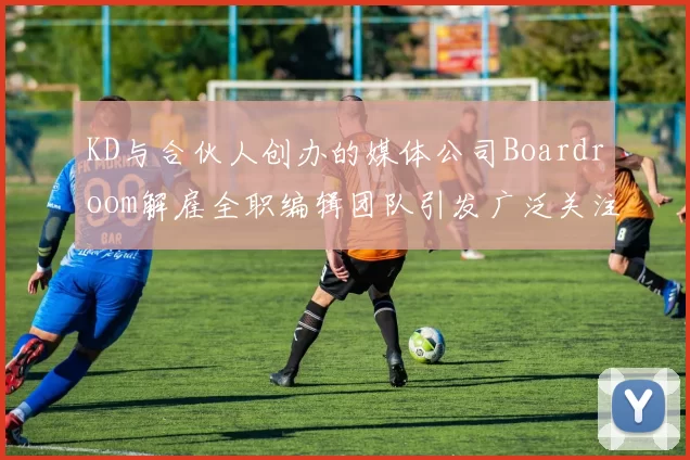 KD与合伙人创办的媒体公司Boardroom解雇全职编辑团队引发广泛关注
