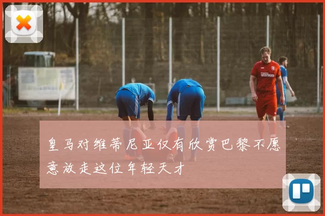 皇马对维蒂尼亚仅有欣赏巴黎不愿意放走这位年轻天才