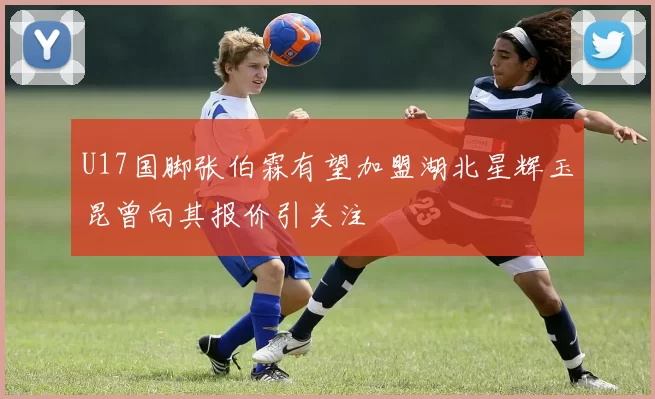 U17国脚张伯霖有望加盟湖北星辉玉昆曾向其报价引关注