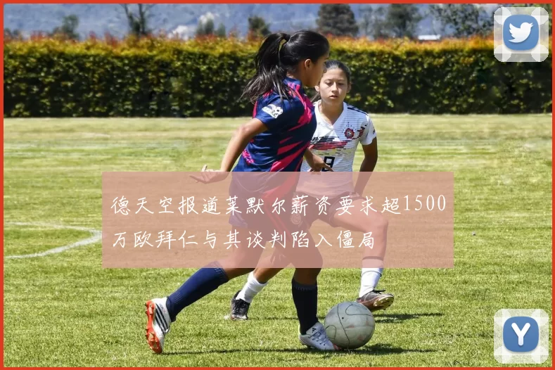 德天空报道莱默尔薪资要求超1500万欧拜仁与其谈判陷入僵局