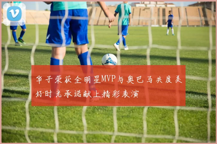 华子荣获全明星MVP与奥巴马共度美好时光承诺献上精彩表演