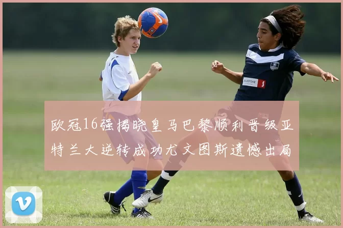 欧冠16强揭晓皇马巴黎顺利晋级亚特兰大逆转成功尤文图斯遗憾出局