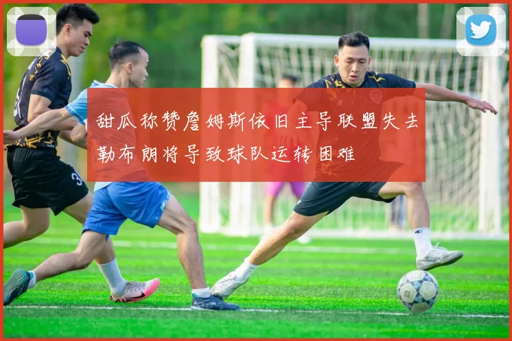 甜瓜称赞詹姆斯依旧主导联盟失去勒布朗将导致球队运转困难