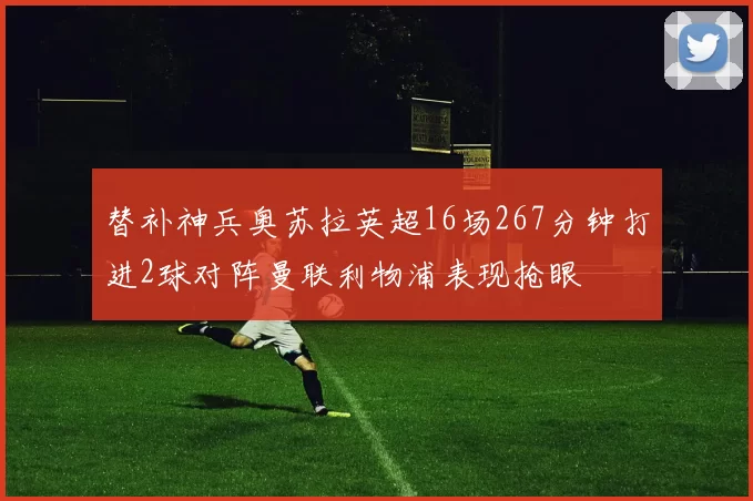 替补神兵奥苏拉英超16场267分钟打进2球对阵曼联利物浦表现抢眼