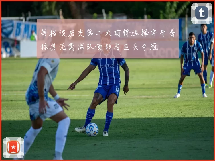 蒂格谈历史第二大前锋选择字母哥称其无需离队便能与巨头夺冠