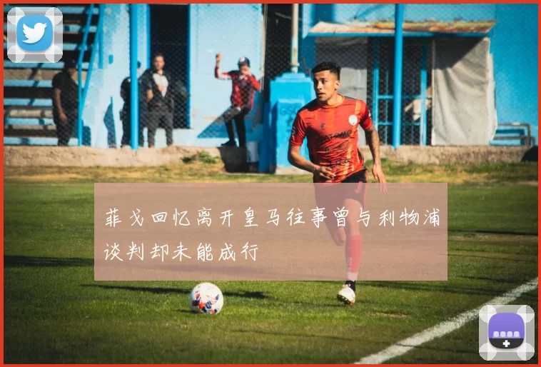 菲戈回忆离开皇马往事曾与利物浦谈判却未能成行