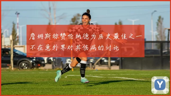 詹姆斯称赞伦纳德为历史最佳之一不在意外界对其伤病的讨论