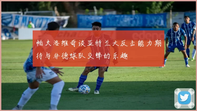 帕夫洛维奇谈亚特兰大反击能力期待与非德球队交锋的乐趣