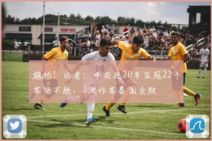 尴尬！记者：申花近20年亚冠22个客场不胜，3次作客泰国全败