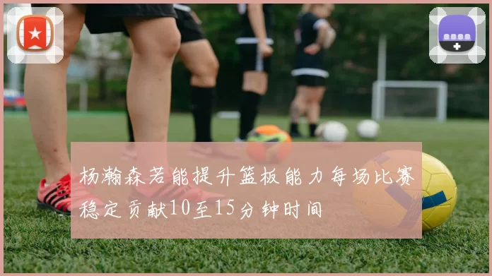 杨瀚森若能提升篮板能力每场比赛稳定贡献10至15分钟时间