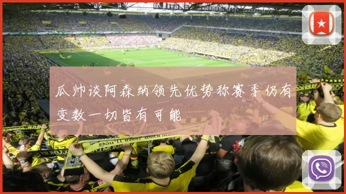 瓜帅谈阿森纳领先优势称赛季仍有变数一切皆有可能