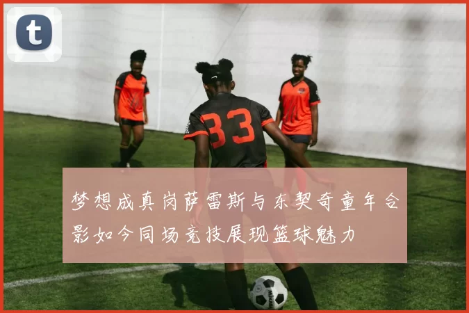 梦想成真岗萨雷斯与东契奇童年合影如今同场竞技展现篮球魅力