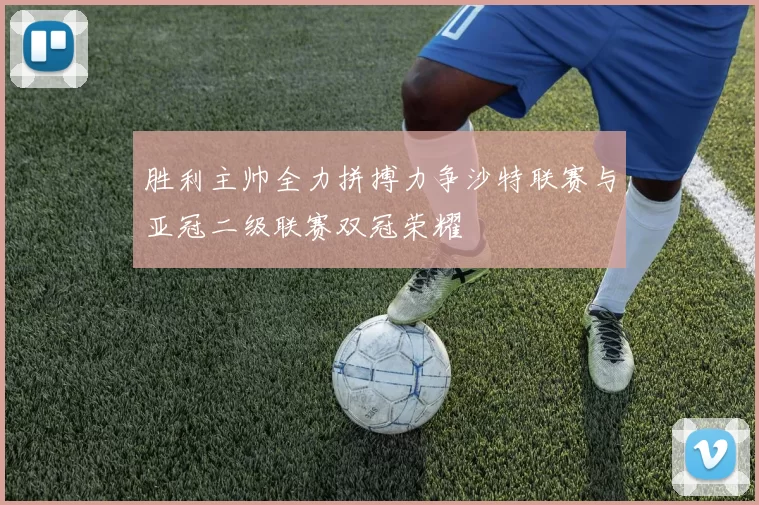 胜利主帅全力拼搏力争沙特联赛与亚冠二级联赛双冠荣耀