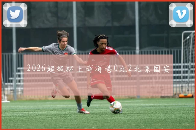 2026超级杯上海海港0比2北京国安