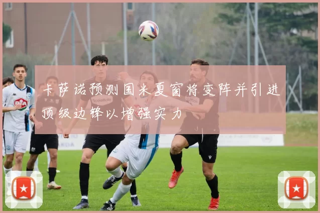 卡萨诺预测国米夏窗将变阵并引进顶级边锋以增强实力