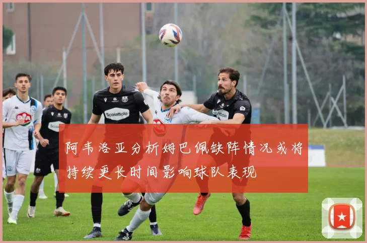 阿韦洛亚分析姆巴佩缺阵情况或将持续更长时间影响球队表现