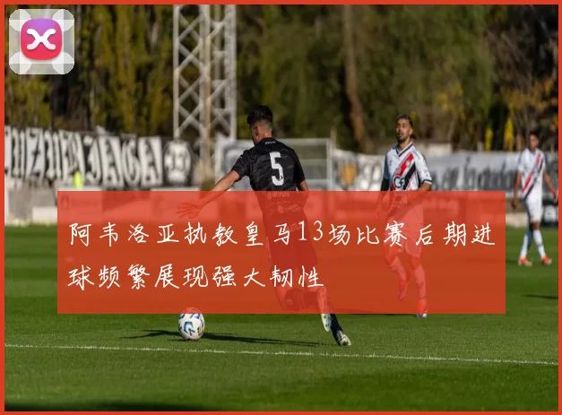 阿韦洛亚执教皇马13场比赛后期进球频繁展现强大韧性