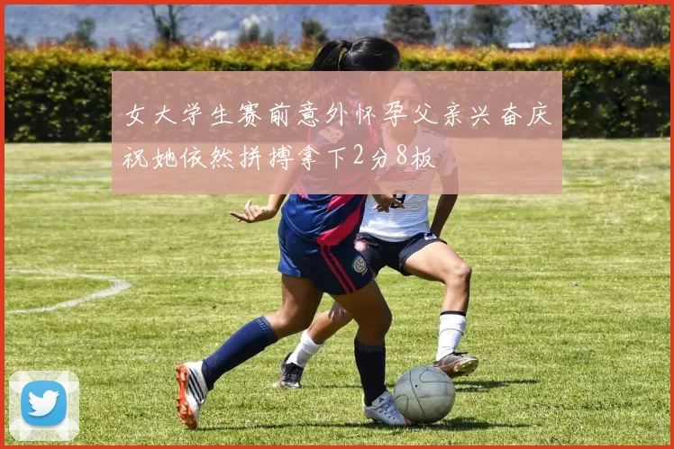 女大学生赛前意外怀孕父亲兴奋庆祝她依然拼搏拿下2分8板