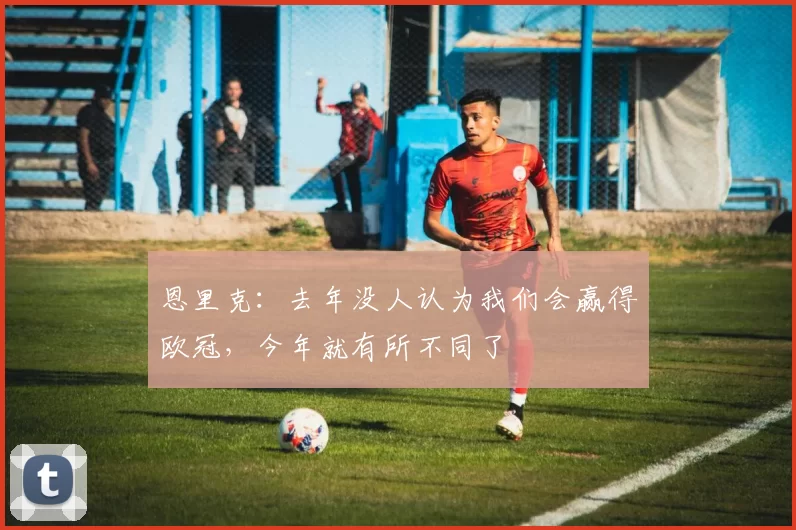 恩里克：去年没人认为我们会赢得欧冠，今年就有所不同了