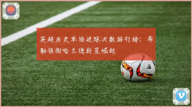 英超历史单场进球次数排行榜：希勒领衔哈兰德新星崛起