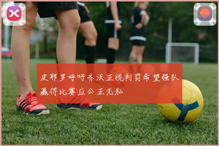 皮耶罗呼吁齐沃正视判罚希望强队赢得比赛应公正无私