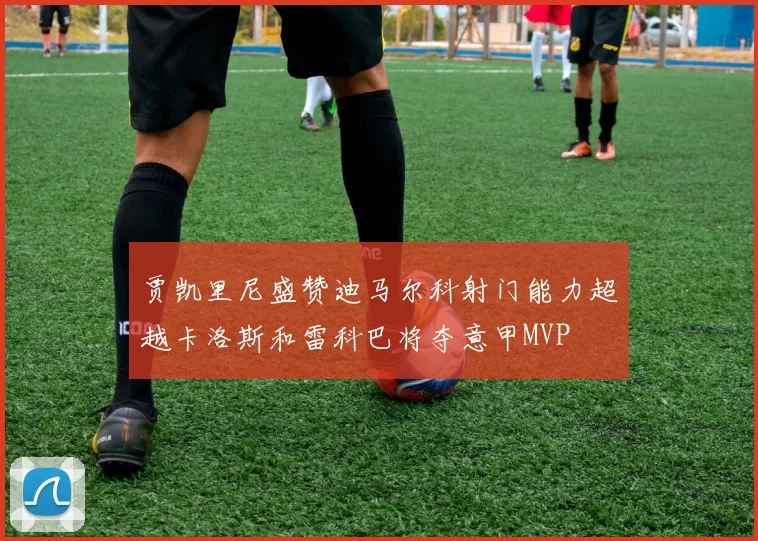贾凯里尼盛赞迪马尔科射门能力超越卡洛斯和雷科巴将夺意甲MVP