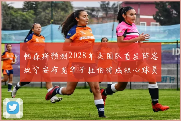 帕森斯预测2028年美国队首发阵容坎宁安布克华子杜伦将成核心球员